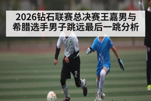 2026钻石联赛总决赛王嘉男与希腊选手男子跳远最后一跳分析 | jiuyou
